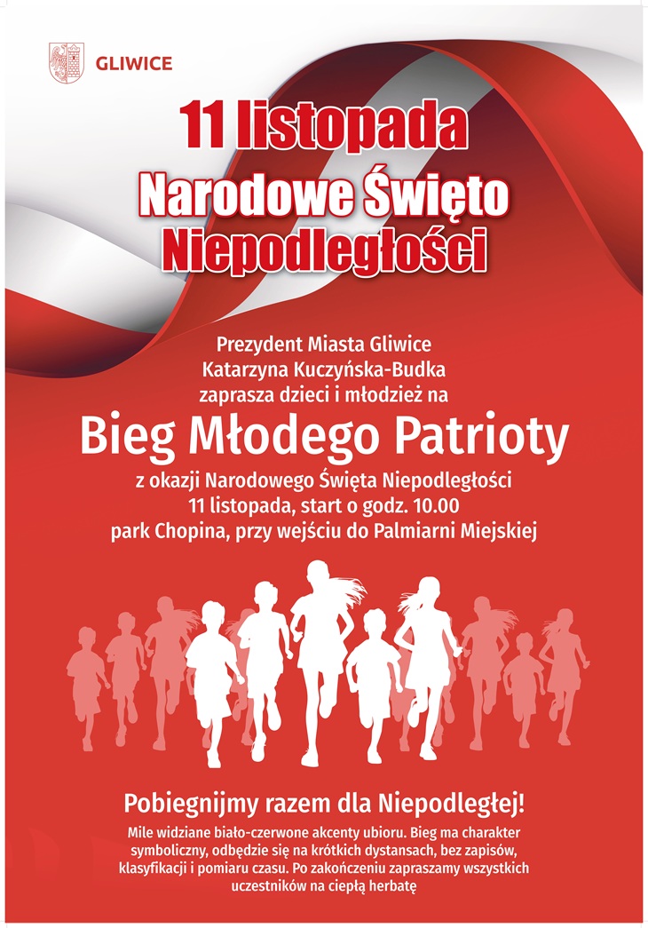 Plakat informuje o obchodach Narodowego Święta Niepodległości – 11 listopada ?? w Gliwicach. Utrzymany jest w biało-czerwonej kolorystyce, symbolizującej barwy narodowe Polski.  W centralnej części plakatu znajduje się duży napis: „11 listopada – Narodowe Święto Niepodległości”, a poniżej zaproszenie od Prezydent Miasta Gliwice, Katarzyny Kuczyńskiej-Budki, do udziału w wydarzeniu „Bieg Młodego Patrioty”.  Plakat informuje, że bieg odbędzie się 11 listopada o godz. 10.00 w parku Chopina, przy wejściu do Palmiarni Miejskiej. W dolnej części widnieje hasło „Pobiegnijmy razem dla Niepodległej!” oraz informacja, że uczestnicy mogą założyć biało-czerwone elementy stroju, a po biegu czeka na nich ciepła herbata