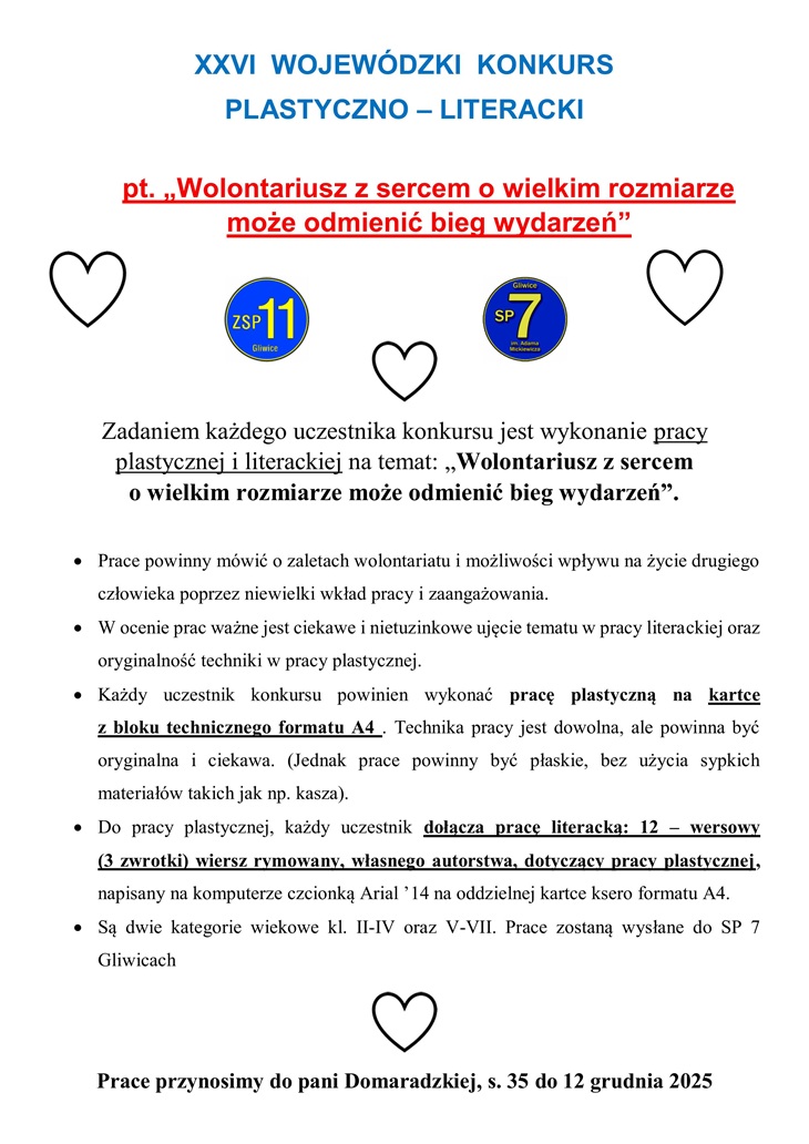 Plakat informuje o XXVI Wojewódzkim Konkursie Plastyczno–Literackim pod hasłem: „Wolontariusz z sercem o wielkim rozmiarze może odmienić bieg wydarzeń”. Na górze znajduje się tytuł konkursu zapisany niebieskimi literami, a poniżej – tytuł pracy w kolorze czerwonym, wyróżniony i podkreślony. W centralnej części plakatu znajdują się trzy czarne kontury serc oraz dwa logotypy szkół: ZSP 11 Gliwice i SP 7 Gliwice. Poniżej umieszczono szczegółowe informacje dotyczące zasad konkursu: Zadaniem uczestnika jest wykonanie pracy plastycznej i literackiej na temat wskazany w tytule. Prace powinny pokazywać zalety wolontariatu i wpływ drobnych działań na życie innych. Liczy się pomysłowość, oryginalność i ciekawe ujęcie tematu. Praca plastyczna ma być wykonana na kartce z bloku technicznego formatu A4, dowolną techniką, bez użycia sypkich materiałów.