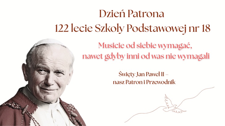 Na przedstawionym obrazie widzimy plakat upamiętniający Dzień Patrona oraz 122-lecie Szkoły Podstawowej nr 18.  Po lewej stronie znajduje się wizerunek św. Jana Pawła II, uśmiechniętego, ubranego w papieskie szaty.  Po prawej stronie umieszczony jest tekst w eleganckiej, brązowo-czerwonej czcionce: