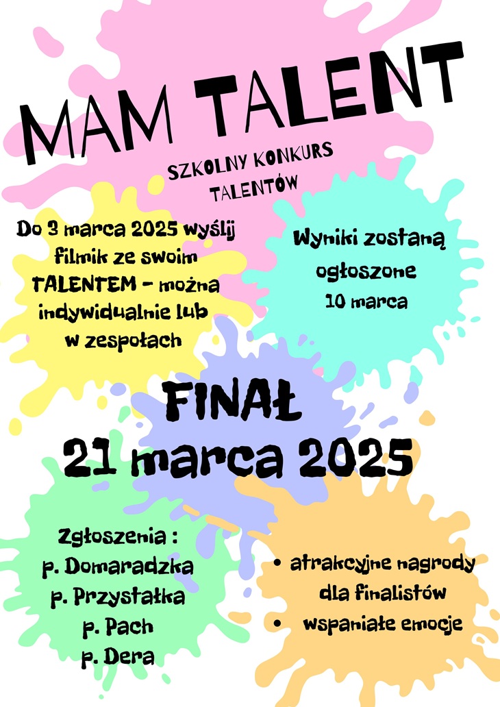 Na przesłanym obrazie znajduje się plakat promujący szkolny konkurs talentów "Mam Talent". Szczegóły na plakacie to:  Termin nadsyłania zgłoszeń: Do 3 marca 2025 r. należy wysłać filmik prezentujący talent, indywidualnie lub w zespołach. Ogłoszenie wyników: 10 marca 2025 r. Finał konkursu: 21 marca 2025 r. Osoby odpowiedzialne za przyjmowanie zgłoszeń: p. Domaradzka, p. Przystałka, p. Pach, p. Dera. Dodatkowe informacje: W finale przewidziane są atrakcyjne nagrody dla finalistów oraz wspaniałe emocje.