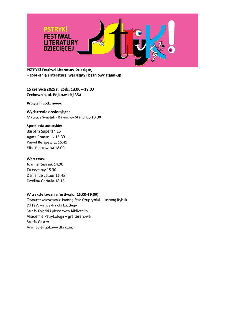 PSTRYK! Festiwal Literatury Dziecięcej – spotkania z literaturą, warsztaty i baśniowy stand-up  15 czerwca 2025 r., godz. 13.00 – 19.00 Cechownia, ul. Bojkowskiej 35A  Program godzinowy: Wydarzenie otwierające: Mateusz Świstak – Baśniowy Stand Up, godz. 13.00  Spotkania autorskie:  Barbara Supeł – godz. 14.15  Agata Romaniuk – godz. 15.30  Paweł Beręsewicz – godz. 16.45  Eliza Piotrowska – godz. 18.00  Warsztaty:  Joanna Rusinek – godz. 14.00  „Tu czytamy” – godz. 15.30  Daniel de Latour – godz. 16.45  Ewelina Garbula – godz. 18.15  W trakcie trwania festiwalu (13.00–19.00): Otwarte warsztaty z Joanną Star Czupryniak i Justyną Rybak  DJ TZW – muzyka dla każdego  Strefa Książki i plenerowa biblioteka  Akademia Pstrykologii – gra terenowa  Strefa Gastro  Animacje i zabawy dla dzieci
