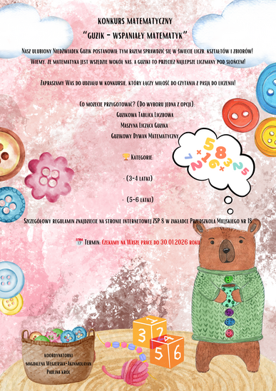 Konkurs matematyczny  “Guzik - wspaniały matematyk”  Nasz ulubiony Niedźwiadek Guzik postanowił tym razem sprawdzić się w świecie liczb, kształtów i zbiorów!  Wiemy, że matematyka jest wszędzie wokół nas, a guziki to przecież najlepsze liczmany pod słońcem!  Zapraszamy Was do udziału w konkursie, który łączy miłość do czytania z pasją do liczenia!  Co możecie przygotować? (Do wyboru jedna z opcji):  1.Guzikowa Tablica Liczbowa  2. Maszyna Licząca Guzika  3.Guzikowy Dywan Matematyczny   Kategorie:  • (3-4 latki)  • (5-6 latki)  Szczegółowy regulamin znajdziecie na stronie internetowej ZSP 8 w zakładce Przedszkola Miejskiego nr 18   Termin: Czekamy na Wasze prace do 30.01.2026 roku