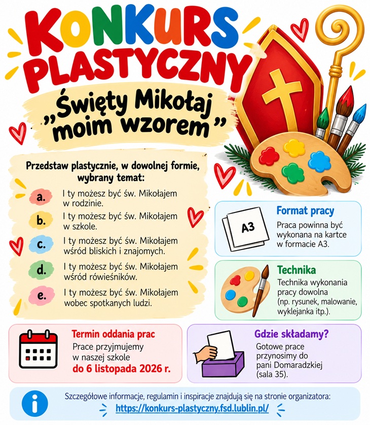 Plakat promujący ogólnopolski konkurs plastyczny „Święty Mikołaj moim wzorem”. Jest kolorowy, radosny i skierowany do uczniów. Przyciąga uwagę dużymi, wielobarwnymi literami oraz ilustracjami związanymi z tematyką religijną i plastyczną. W centralnej części plakatu znajduje się tytuł konkursu, a poniżej przedstawiono pięć propozycji tematów pracy: - Jak możesz być św. Mikołajem w rodzinie. - Jak możesz być św. Mikołajem w szkole. - Jak możesz być św. Mikołajem wśród bliskich i znajomych. - Jak możesz być św. Mikołajem wśród rówieśników. - Jak możesz być św. Mikołajem wobec spotkanych ludzi. Po prawej stronie widnieją ilustracje palety malarskiej z kolorowymi farbami, pędzli oraz pastorału i mitry biskupiej, nawiązujących do postaci św. Mikołaja.