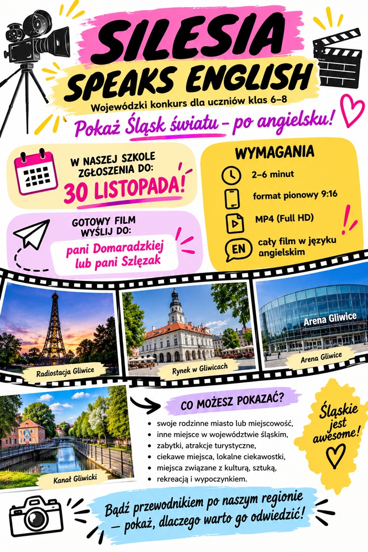 Plakat promuje wojewódzki konkurs języka angielskiego „Silesia Speaks English” skierowany do uczniów klas VI–VIII. Jego głównym hasłem jest: „Pokaż Śląsk światu – po angielsku!” W górnej części plakatu znajduje się duży, wyrazisty tytuł na różowych i żółtych pociągnięciach pędzla. Obok umieszczono ilustracje kamery filmowej i klapsa filmowego, które nawiązują do zadania konkursowego. Plakat przedstawia najważniejsze informacje organizacyjne: - Termin zgłoszeń: do 30 listopada 2026 r. - Długość filmu: od 2 do 6 minut. - Format nagrania: pionowy 9:16. - Format pliku: MP4 (Full HD). - Język filmu: angielski. - Miejsce przekazania prac: pani Domaradzka lub pani Szlęzak. W środkowej części znajduje się filmowa taśma ze zdjęciami atrakcyjnych miejsc na Śląsku, m.in. Radiostacji Gliwice, rynku w Gliwicach, Areny Gliwice i Kanału Gliwickiego. Fotografie pokazują różnorodność regionu i inspirują uczestników do wyboru własnego tematu. Niżej wymieniono przykładowe zagadnienia, które można zaprezentować w filmie: rodzinne miasto lub miejscowość, inne miejsca w województwie śląskim, zabytki, atrakcje turystyczne, lokalne ciekawostki, miejsca związane z kulturą i sztuką oraz miejsca rekreacji i wypoczynku. Całość utrzymana jest w żywej kolorystyce, z przewagą różu, żółci, błękitu i czerni. Dynamiczne napisy, ikony i dekoracyjne elementy nadają plakatowi nowoczesny, młodzieżowy charakter.