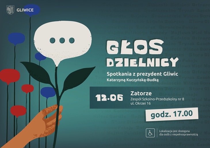 „Głos Dzielnicy” – spotkania z prezydent Gliwic Katarzyną Kuczyńską-Budką.  Najbliższe spotkanie odbędzie się 12 czerwca w dzielnicy Zatorze, w Zespole Szkolno-Przedszkolnym nr 8 przy ul. Okrzei 16. Początek o godz. 17.00.  Plakat utrzymany jest w turkusowo-granatowej kolorystyce. Głównym motywem graficznym jest dłoń trzymająca kwiat przypominający dymek rozmowy – symbol dialogu i rozmów z mieszkańcami. W tle widoczne są nazwy gliwickich dzielnic. Na plakacie znajduje się również informacja o dostępności miejsca dla osób z niepełnosprawnościami.