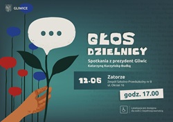 „Głos Dzielnicy” – spotkania z prezydent Gliwic Katarzyną Kuczyńską-Budką.  Najbliższe spotkanie odbędzie się 12 czerwca w dzielnicy Zatorze, w Zespole Szkolno-Przedszkolnym nr 8 przy ul. Okrzei 16. Początek o godz. 17.00.  Plakat utrzymany jest w turkusowo-granatowej kolorystyce. Głównym motywem graficznym jest dłoń trzymająca kwiat przypominający dymek rozmowy – symbol dialogu i rozmów z mieszkańcami. W tle widoczne są nazwy gliwickich dzielnic. Na plakacie znajduje się również informacja o dostępności miejsca dla osób z niepełnosprawnościami.