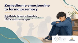 Na grafice znajduje się smutny nastolatek siedzący skulony na podłodze obok regału z książkami i rośliną doniczkową. Chłopiec ma spuszczoną głowę i obejmuje rękami kolana, co sugeruje samotność, smutek i poczucie bezradności. W tle widoczne są rozmyte sylwetki dorosłego i dziecka, symbolizujące relacje rodzinne oraz brak bliskości emocjonalnej lub fizycznej. Po lewej stronie umieszczono duży napis: „Zaniedbanie emocjonalne to forma przemocy”. Pod nim znajduje się informacja, że brak bliskości fizycznej w dzieciństwie wpływa na obniżenie samooceny nastolatków oraz ich trudności w relacjach. Całość utrzymana jest w stonowanych, spokojnych kolorach – beżach, błękitach i szarościach – co podkreśla poważny i refleksyjny charakter przekazu. Na dole widoczne są logotypy kampanii społecznej i Instytutu Nowej Kultury.