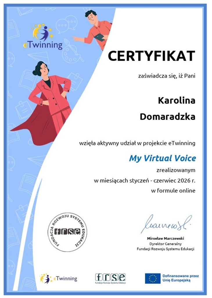 Na zdjęciu przedstawiono certyfikat programu eTwinning, potwierdzający aktywny udział w projekcie edukacyjnym „My Virtual Voice”.  Po lewej stronie certyfikatu znajduje się niebieskie tło z logo eTwinning oraz ilustracjami dwóch postaci. Kobieta ubrana w różowy strój stoi w pewnej siebie pozie, natomiast mężczyzna trzyma tablet i wskazuje na logo programu. W tle widoczne są subtelne grafiki związane z edukacją i komunikacją, takie jak książki, dymki rozmów czy paleta malarska.  Prawa część dokumentu zawiera treść certyfikatu. Widnieje na nim informacja, że Karolina Domaradzka wzięła aktywny udział w projekcie eTwinning „My Virtual Voice”, realizowanym od stycznia do czerwca 2026 roku w formule online.  W dolnej części dokumentu znajdują się:  pieczęć Fundacji Rozwoju Systemu Edukacji (FRSE), podpis dyrektora generalnego FRSE, Mirosława Marczewskiego, logotypy programu eTwinning, FRSE oraz informacja o finansowaniu przez Unię Europejską.  Całość utrzymana jest w estetycznej niebiesko-białej kolorystyce i ma oficjalny charakter, podkreślający zaangażowanie uczestnika w międzynarodową współpracę edukacyjną.